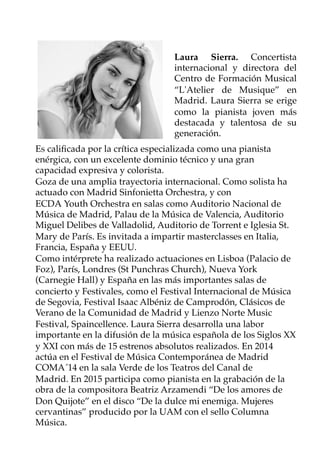Laura Sierra. Concertista
internacional y directora del
Centro de Formación Musical
“L'Atelier de Musique” en
Madrid. Laura Sierra se erige
como la pianista joven más
destacada y talentosa de su
generación. 
Es caliﬁcada por la crítica especializada como una pianista
enérgica, con un excelente dominio técnico y una gran
capacidad expresiva y colorista.
Goza de una amplia trayectoria internacional. Como solista ha
actuado con Madrid Sinfonietta Orchestra, y con
ECDA Youth Orchestra en salas como Auditorio Nacional de
Música de Madrid, Palau de la Música de Valencia, Auditorio
Miguel Delibes de Valladolid, Auditorio de Torrent e Iglesia St.
Mary de París. Es invitada a impartir masterclasses en Italia,
Francia, España y EEUU.
Como intérprete ha realizado actuaciones en Lisboa (Palacio de
Foz), París, Londres (St Punchras Church), Nueva York
(Carnegie Hall) y España en las más importantes salas de
concierto y Festivales, como el Festival Internacional de Música
de Segovia, Festival Isaac Albéniz de Camprodón, Clásicos de
Verano de la Comunidad de Madrid y Lienzo Norte Music
Festival, Spaincellence. Laura Sierra desarrolla una labor
importante en la difusión de la música española de los Siglos XX
y XXI con más de 15 estrenos absolutos realizados. En 2014
actúa en el Festival de Música Contemporánea de Madrid
COMA´14 en la sala Verde de los Teatros del Canal de
Madrid. En 2015 participa como pianista en la grabación de la
obra de la compositora Beatriz Arzamendi “De los amores de
Don Quijote” en el disco “De la dulce mi enemiga. Mujeres
cervantinas” producido por la UAM con el sello Columna
Música. 
 
