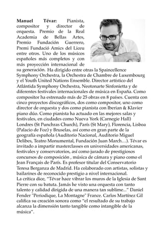 Manuel Tévar:   Pianista,
compositor y director de
orquesta. Premio de la Real
Academia de Bellas Artes,
Premio Fundación Guerrero,
Premi Fundació Amics del Liceu
entre otros. Uno de los músicos
españoles más completos y con
más proyección internacional de
su generación. Ha dirigido entre otras la Spaincellence
Symphony Orchestra, la Orchestra de Chambre de Luxembourg
y el Youth United Nations Ensemble. Director artístico del
Atlántida Symphony Orchestra, Neotonarte Sinfonietta y de
diferentes festivales internacionales de música en España. Como
compositor ha estrenado más de 25 obras en 8 países. Cuenta con
cinco proyectos discográﬁcos, dos como compositor, uno como
director de orquesta y dos como pianista con Iberian & Klavier
piano dúo. Como pianista ha actuado en las mejores salas y
festivales, en ciudades como Nueva York (Carnegie Hall)
Londres (St Punchras Church), París (St Mary), Florencia, Lisboa
(Palacio de Foz) y Bruselas, así como en gran parte de la
geografía española (Auditorio Nacional, Auditorio Miguel
Delibes, Teatro Monumental, Fundación Juan March…). Tévar es
invitado a impartir masterclasses en universidades americanas,
festivales y conservatorios, así como jurado de prestigiosos
concursos de composición , música de cámara y piano como el
Jean Français de París. Es profesor titular del Conservatorio
Teresa Berganza de Madrid. Ha colaborado con artistas, solistas y
bailarines de reconocido prestigio a nivel internacional.
La crítica dice, “Tévar hace vibrar los muros de la Iglesia de Sant
Pierre con su batuta. Jamás he visto una orquesta con tanto
talento y calidad dirigida de una manera tan sublime...” Daniel
Fender "Periodique, La Montagne" France. Carlos Martínez Gil
caliﬁca su creación sonora como “el resultado de su trabajo
alcanza la dimensión tanto tangible como intangible de la
música”.
 