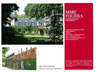 5 AVENUE DU MARECHAL JOFFRE
60500 CHANTILLY
FRANCE
TELEPHONE: + 33 (0)3 44 58 20 30
FAX: + 33 (0)3 44 57 29 16
EMAIL: chantilly@marcfoujols.com
www.marcfoujols.com

PRIX: NOUS CONSULTER
Visite sur rendez-vous uniquement.

Document non contractuel, établi d’après indications
fournies par le propriétaire. Ce document est fourni à
titre indicatif sous réserve de confirmation des
informations par documents administratifs ou
contractuels respectifs, il ne saurait engager notre
responsabilité.

 