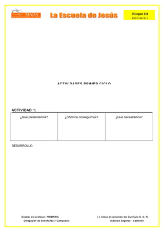Bloque III
                                                                                         ESPÍRITU




                                 ACTIVIDADES PRIMER CICLO




ACTIVIDAD 1:

    ¿Qué pretendemos?                 ¿Cómo lo conseguimos?               ¿Qué necesitamos?




DESARROLLO:




    Dossier del profesor- PRIMARIA                        ( ) Indica el contenido del Currículo S. C. R.
      Delegación de Enseñanza y Catequesis                           Diócesis Segorbe - Castellón
 