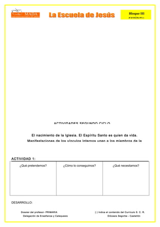 Bloque III
                                                                                         ESPÍRITU




                               ACTIVIDADES SEGUNDO CICLO


            El nacimiento de la Iglesia. El Espíritu Santo es quien da vida.
         Manifestaciones de los vínculos internos unen a los miembros de la




ACTIVIDAD 1:

    ¿Qué pretendemos?                 ¿Cómo lo conseguimos?               ¿Qué necesitamos?




DESARROLLO:


    Dossier del profesor- PRIMARIA                        ( ) Indica el contenido del Currículo S. C. R.
      Delegación de Enseñanza y Catequesis                           Diócesis Segorbe - Castellón
 