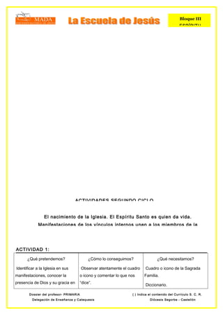 Bloque III
                                                                                                  ESPÍRITU




                                   ACTIVIDADES SEGUNDO CICLO


                El nacimiento de la Iglesia. El Espíritu Santo es quien da vida.
             Manifestaciones de los vínculos internos unen a los miembros de la




ACTIVIDAD 1:

      ¿Qué pretendemos?                      ¿Cómo lo conseguimos?                 ¿Qué necesitamos?

Identificar a la Iglesia en sus         Observar atentamente el cuadro     Cuadro o icono de la Sagrada
manifestaciones, conocer la             o icono y comentar lo que nos     Familia.
presencia de Dios y su gracia en        “dice”.
                                                                           Diccionario.

       Dossier del profesor- PRIMARIA                              ( ) Indica el contenido del Currículo S. C. R.
         Delegación de Enseñanza y Catequesis                                 Diócesis Segorbe - Castellón
 