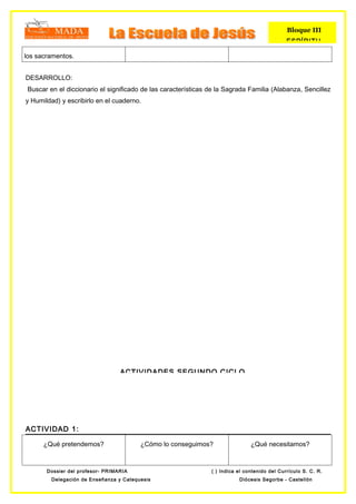 Bloque III
                                                                                               ESPÍRITU

los sacramentos.


DESARROLLO:
 Buscar en el diccionario el significado de las características de la Sagrada Familia (Alabanza, Sencillez
y Humildad) y escribirlo en el cuaderno.




                                  ACTIVIDADES SEGUNDO CICLO




ACTIVIDAD 1:

      ¿Qué pretendemos?                  ¿Cómo lo conseguimos?                  ¿Qué necesitamos?



       Dossier del profesor- PRIMARIA                           ( ) Indica el contenido del Currículo S. C. R.
         Delegación de Enseñanza y Catequesis                              Diócesis Segorbe - Castellón
 