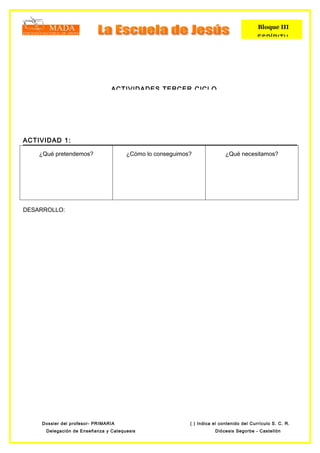 Bloque III
                                                                                         ESPÍRITU




                                ACTIVIDADES TERCER CICLO




ACTIVIDAD 1:

    ¿Qué pretendemos?                 ¿Cómo lo conseguimos?               ¿Qué necesitamos?




DESARROLLO:




    Dossier del profesor- PRIMARIA                        ( ) Indica el contenido del Currículo S. C. R.
      Delegación de Enseñanza y Catequesis                           Diócesis Segorbe - Castellón
 