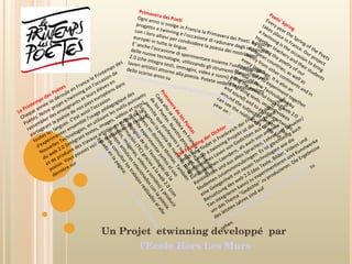 Le Printemps des Poètes Chaque année se déroule en France le Printemps des Poètes. Notre projet e.twinning est l'occasion de rassembler des enseignants et leurs élèves en partageant la poésie de nos pays européens dans toutes les langues. C'est aussi l'occasion d'expérimenter ensemble l'usage pédagogique des Nouvelles Technologies, en utilisant les outils puissants du web 2.0 (intégrant textes, images, vidéos et sons), et de produire des travaux artistiques autour de la poésie. Vous pouvez voir les réalisations de l'année dernière sur  http://horslesmurs.ning.com/group/PoetsSpring Poets' Spring Every year the Spring of the Poets takes place in France. Our project e.twinning is the occasion to bring together teachers and their students by sharing the poetry of our European countries, as well as poetry from other continents and in every language. It is also an opportunity to experiment together the use of New Technologies by using the powerful tools of web 2.0 (integrating texts, images, videos and sound) and to produce artworks around the subject of “poetry”. You can see the realizations of the last year on :  http://horslesmurs.ning.com/group/PoetsSpring Primavera dei Poeti Ogni anno si svolge in Francia la Primavera dei Poeti. Il nostro progetto e.twinning è l'occasione di radunare degli insegnanti con i loro allievi per condividere la poesia dei nostri paesi europei in tutte le lingue.  E' anche l'occasione di sperimentare insieme l'uso pedagogico delle nuove tecnologie, utilizzando gli strumenti potenti del web 2.0 (che integra testi, immagini, video e suoni) e di produrre lavori artistici attorno alla poesia. Potete vedere le realizzazioni dello scorso anno su  http://horslesmurs.ning.com/group/PoetsSpring Primavera de los Poetas Cada año se celebra en Francia la Primavera de los Poetas. Nuestro proyecto e.twinning permite que profesores y sus estudiantes compartan la poesía de nuestros países europeos en distintos idiomas. También permite experimentar juntos el uso pedagógico de las Tecnologías de la Información (TIC) gracias a la web 2.0 (con textos, imágenes, videos y sonidos) y producir trabajos artísticos relacionados con la poesía. Puede consultar los trabajos realizados el año pasado en la página:  http://horslesmurs.ning.com/group/PoetsSpring Der Fruehling der Dichter Jedes Jahr findet in Frankreich der Fruehling der Dichter statt. Unser e.twinning Projekt ist die Gelegenheit durch gemeinsames Lesen von Gedichten aus unseren Europaeischen Laendern, als auch von anderen Kontinenten und aus allen Sprachen, Lehrer und Schueler/Studenten zusammenzubringen. Es ist gleichzeitig auch eine Gelegenheit mit neuen Technologien wie die Benuetzung des web 2.0 (das Texte, Bilder, Videos und Ton integrieren kann) zu experimentieren und Kunstwerke um das Thema “Gedichte” zu produzieren. Die Ergebnisse des letzten Jahres sind auf  http://horslesmurs.ning.com/group/PoetsSpring  zu sehen.  Un Projet  etwinning developpé  par  l’Ecole Hors Les Murs 