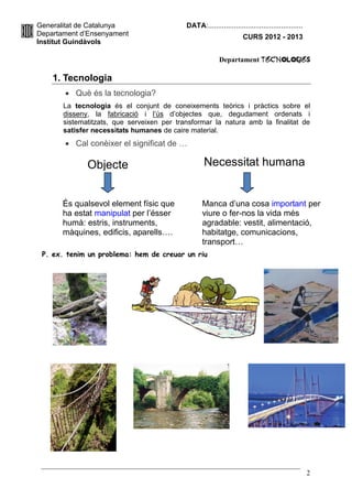 Generalitat de Catalunya                    DATA:................................................
Departament d’Ensenyament                                            CURS 2012 - 2013
Institut Guindàvols

                                                          Departament TecnologIES

    1. Tecnologia
        Què és la tecnologia?
       La tecnologia és el conjunt de coneixements teòrics i pràctics sobre el
       disseny, la fabricació i l’ús d’objectes que, degudament ordenats i
       sistematitzats, que serveixen per transformar la natura amb la finalitat de
       satisfer necessitats humanes de caire material.
        Cal conèixer el significat de …

              Objecte                              Necessitat humana


       És qualsevol element físic que              Manca d’una cosa important per
       ha estat manipulat per l’ésser              viure o fer-nos la vida més
       humà: estris, instruments,                  agradable: vestit, alimentació,
       màquines, edificis, aparells….              habitatge, comunicacions,
                                                   transport…
 P. ex. tenim un problema: hem de creuar un riu




                                                                                                    2
 