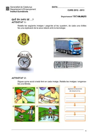Generalitat de Catalunya                     DATA:................................................
Departament d’Ensenyament                                             CURS 2012 - 2013
Institut Guindàvols

                                                           Departament TecnologIES
 QUÈ EN SAPS DE ….?
 ACTIVITAT 1:
       Retalla les següents imatges i pega-les al teu quadern, de cada una d’elles
       fes una explicació de la seva relació amb la tecnologia




 ACTIVITAT 2:
       Digues quina acció s’està fent en cada imatge. Retalla les imatges i enganxa-
       les a la llibreta.




                                                                                                     6
 