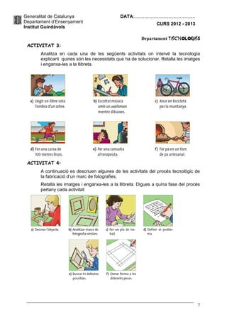 Generalitat de Catalunya                      DATA:................................................
Departament d’Ensenyament                                              CURS 2012 - 2013
Institut Guindàvols

                                                            Departament TecnologIES
 ACTIVITAT 3:
       Analitza en cada una de les següents activitats on intervé la tecnología
       explicant quines són les necessitats que ha de solucionar. Retalla les imatges
       i enganxa-les a la llibreta.




 ACTIVITAT 4:
       A continuació es descriuen algunes de les activitats del procés tecnològic de
       la fabricació d’un marc de fotografies.
       Retalla les imatges i enganxa-les a la llibreta. Digues a quina fase del procés
       pertany cada activitat:




                                                                                                      7
 