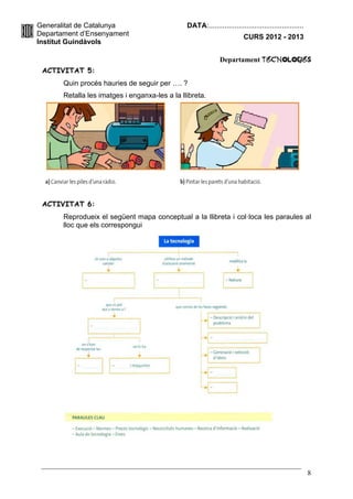 Generalitat de Catalunya                        DATA:................................................
Departament d’Ensenyament                                                CURS 2012 - 2013
Institut Guindàvols

                                                              Departament TecnologIES
 ACTIVITAT 5:
       Quin procés hauries de seguir per …. ?
       Retalla les imatges i enganxa-les a la llibreta.




 ACTIVITAT 6:
       Reprodueix el següent mapa conceptual a la llibreta i col·loca les paraules al
       lloc que els correspongui




                                                                                                        8
 