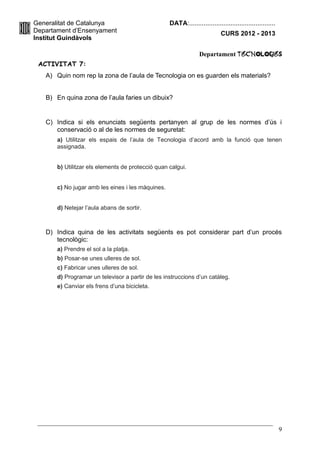Generalitat de Catalunya                           DATA:................................................
Departament d’Ensenyament                                                   CURS 2012 - 2013
Institut Guindàvols

                                                                 Departament TecnologIES
 ACTIVITAT 7:
   A) Quin nom rep la zona de l’aula de Tecnologia on es guarden els materials?


   B) En quina zona de l’aula faries un dibuix?


   C) Indica si els enunciats següents pertanyen al grup de les normes d’ús i
      conservació o al de les normes de seguretat:
       a) Utilitzar els espais de l’aula de Tecnologia d’acord amb la funció que tenen
       assignada.


       b) Utilitzar els elements de protecció quan calgui.


       c) No jugar amb les eines i les màquines.


       d) Netejar l’aula abans de sortir.



   D) Indica quina de les activitats següents es pot considerar part d’un procés
      tecnològic:
       a) Prendre el sol a la platja.
       b) Posar-se unes ulleres de sol.
       c) Fabricar unes ulleres de sol.
       d) Programar un televisor a partir de les instruccions d’un catàleg.
       e) Canviar els frens d’una bicicleta.




                                                                                                           9
 