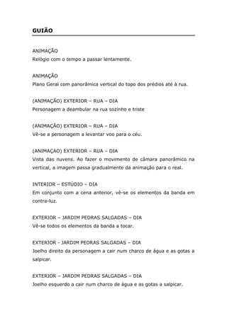 GUIÃO


ANIMAÇÃO
Relógio com o tempo a passar lentamente.


ANIMAÇÃO
Plano Geral com panorâmica vertical do topo dos prédios até à rua.


(ANIMAÇÃO) EXTERIOR – RUA – DIA
Personagem a deambular na rua sozinho e triste


(ANIMAÇÃO) EXTERIOR – RUA – DIA
Vê-se a personagem a levantar voo para o céu.


(ANIMAÇAO) EXTERIOR – RUA – DIA
Vista das nuvens. Ao fazer o movimento de câmara panorâmico na
vertical, a imagem passa gradualmente da animação para o real.


INTERIOR – ESTÚDIO – DIA
Em conjunto com a cena anterior, vê-se os elementos da banda em
contra-luz.


EXTERIOR – JARDIM PEDRAS SALGADAS – DIA
Vê-se todos os elementos da banda a tocar.


EXTERIOR - JARDIM PEDRAS SALGADAS – DIA
Joelho direito da personagem a cair num charco de água e as gotas a
salpicar.


EXTERIOR – JARDIM PEDRAS SALGADAS – DIA
Joelho esquerdo a cair num charco de água e as gotas a salpicar.
 
