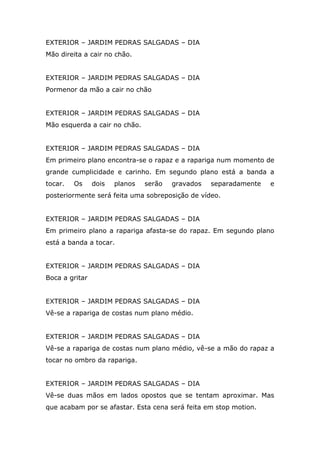 EXTERIOR – JARDIM PEDRAS SALGADAS – DIA
Mão direita a cair no chão.


EXTERIOR – JARDIM PEDRAS SALGADAS – DIA
Pormenor da mão a cair no chão


EXTERIOR – JARDIM PEDRAS SALGADAS – DIA
Mão esquerda a cair no chão.


EXTERIOR – JARDIM PEDRAS SALGADAS – DIA
Em primeiro plano encontra-se o rapaz e a rapariga num momento de
grande cumplicidade e carinho. Em segundo plano está a banda a
tocar.   Os     dois   planos   serão   gravados   separadamente   e
posteriormente será feita uma sobreposição de vídeo.


EXTERIOR – JARDIM PEDRAS SALGADAS – DIA
Em primeiro plano a rapariga afasta-se do rapaz. Em segundo plano
está a banda a tocar.


EXTERIOR – JARDIM PEDRAS SALGADAS – DIA
Boca a gritar


EXTERIOR – JARDIM PEDRAS SALGADAS – DIA
Vê-se a rapariga de costas num plano médio.


EXTERIOR – JARDIM PEDRAS SALGADAS – DIA
Vê-se a rapariga de costas num plano médio, vê-se a mão do rapaz a
tocar no ombro da rapariga.


EXTERIOR – JARDIM PEDRAS SALGADAS – DIA
Vê-se duas mãos em lados opostos que se tentam aproximar. Mas
que acabam por se afastar. Esta cena será feita em stop motion.
 