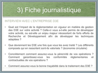 3) Fiche journalistique
INTERVIEW AVEC L’ENTREPRISE D3E
•

Quel est l’impact de la réglementation en vigueur en matière de gestion
des D3E sur votre activité ? Celle-ci vous a-t-elle permis de développer
votre activité, ou est-elle un enjeu majeur nécessitant de forts efforts de
Recherche et Développement afin de développer les techniques
adaptées ?

•

Que deviennent les D3E une fois que vous les avez traité ? Les différents
composés qui en ressortent sont-ils valorisés ? (économie circulaire)

•

Concrètement comment assurez-vous la pérennité de vos opérations ?
Comment garantissez-vous les conformités règlementaires et
contractuelles de vos opérations ?

•

Comment assurez-vous la bonne traçabilité dans le traitement des D3E ?

 
