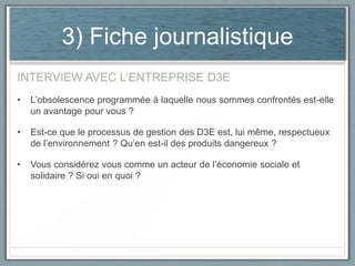 3) Fiche journalistique
INTERVIEW AVEC L’ENTREPRISE D3E
•

L’obsolescence programmée à laquelle nous sommes confrontés est-elle
un avantage pour vous ?

•

Est-ce que le processus de gestion des D3E est, lui même, respectueux
de l’environnement ? Qu’en est-il des produits dangereux ?

•

Vous considérez vous comme un acteur de l’économie sociale et
solidaire ? Si oui en quoi ?

 