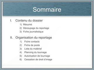 Sommaire
I.

Contenu du dossier
1) Résumé
2) Découpage du reportage
3) Fiche journalistique

II. Organisation du reportage
1)

Fiche contacts

2)

Fiche de poste

3)

Liste du matériel

4)

Planning du tournage

5)

Autorisation de tournage

6)

Cessation de droit d’image

 
