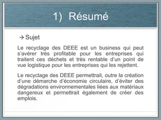 1) Résumé
 Sujet

Le recyclage des DEEE est un business qui peut
s’avérer très profitable pour les entreprises qui
traitent ces déchets et très rentable d’un point de
vue logistique pour les entreprises qui les rejettent.
Le recyclage des DEEE permettrait, outre la création
d’une démarche d’économie circulaire, d’éviter des
dégradations environnementales liées aux matériaux
dangereux et permettrait également de créer des
emplois.

 