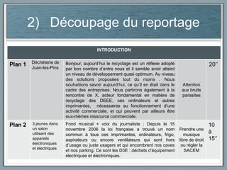 2) Découpage du reportage
INTRODUCTION

Plan 1

Plan 2

Déchèterie de
Juan-les-Pins

3 jeunes dans
un salon
utilisent des
appareils
électroniques
et électriques

Bonjour, aujourd’hui le recyclage est un réflexe adopté
par bon nombre d’entre nous et il semble avoir atteint
un niveau de développement quasi optimum. Au niveau
des solutions proposées tout du moins . Nous
souhaitions savoir aujourd’hui, ce qu’il en était dans le
cadre des entreprises. Nous partirons également à la
rencontre de X, acteur fondamental en matière de
recyclage des DEEE, ces ordinateurs et autres
imprimantes, nécessaires au fonctionnement d’une
activité commerciale, et qui peuvent par ailleurs être
eux-mêmes ressource commerciale.

Attention
aux bruits
parasites

Fond musical + voix du journaliste : Depuis le 15
novembre 2006 la loi française a trouvé un nom
commun à tous ces imprimantes, ordinateurs, frigo,
aspirateurs ou encore ventilateurs qui sont hors
d’usage ou juste usagers et qui encombrent nos caves
et nos parking. Ce sont les D3E : déchets d’équipement
électriques et électroniques.

Prendre une
musique
libre de droit
ou régler la
SACEM

20’’

10
à
15‘’

 