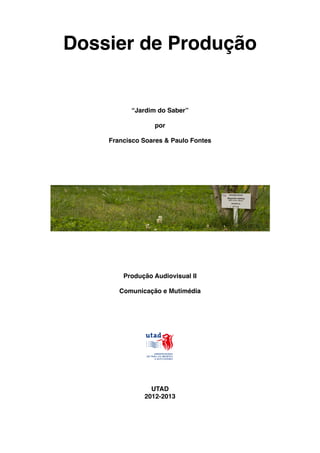 Dossier de Produção


          “Jardim do Saber”

                 por

    Francisco Soares & Paulo Fontes




        Produção Audiovisual II

       Comunicação e Mutimédia




                UTAD
              2012-2013
 