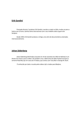  

 

Erik Gandini 

 
        Premiado director / produtor Erik Gandini, nascido e criado na Itália, mudou‐se para a 
Suécia com 19 anos. Ganhou fama internacional com o seu trabalho sobre a guerra de 
Sarajevo.  
 
        Desde 1994, Erik Gandini produziu e dirigiu uma série de documentários aclamados 
internacionalmente. 

 

 

Johan Söderberg 
        

        Johan Söderberg Olof Anders (nascido em 14 de novembro de 1962 em Bollnäs) é um 
diretor de cinema sueco e editor. Ele também criou a Web‐série de vídeo‐hacked viral para a 
vertente Read My Lips em sueco de TV Kobra, que contou com Tony Blair e George W. Bush. 

        É conhecido por todo o mundo pelos vídeos clip’s criados para Madona.       

 
 

        


 
                
 