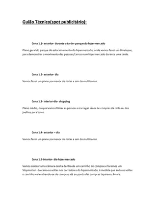 Guião Técnico(spot publicitário): 
        

 

       Cena 1.1‐ exterior‐ durante a tarde‐ parque do hipermercado 

Plano geral do parque de estacionamento do hipermercado, onde vamos fazer um timelapse, 
para demonstrar o movimento das pessoas/carros num hipermercado durante uma tarde. 

 

 

       Cena 1.2‐ exterior‐ dia 

Vamos fazer um plano pormenor de notas a sair do multibanco. 

 

 

       Cena 1.3‐ interior‐dia‐ shopping 

Plano médio, no qual vamos filmar as pessoas a carregar sacos de compras da cinta ou dos 
joelhos para baixo. 

 

 

       Cena 1.4‐ exterior – dia 

Vamos fazer um plano pormenor de notas a sair do multibanco. 

        

 

       Cena 1.5‐interior‐ dia‐hipermercado  

Vamos colocar uma câmara oculta dentro de um carrinho de compras e faremos um 
Stopmotion  do carro as voltas nos corredores do hipermercado, à medida que anda as voltas 
o carrinho vai enchendo‐se de compras até ao ponto das compras taparem câmara. 

 

 

 

        
 