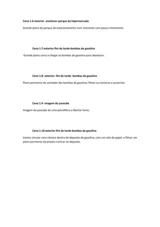 Cena 1.6‐exterior‐ anoitecer‐parque do hipermercado 

Grande plano do parque de estacionamento num momento com pouco movimento. 

 

 

       Cena 1.7‐exterior‐fim de tarde‐bombas de gasolina 

 Grande plano carro a chegar as bombas de gasolina para abastecer. 

 

 

       Cena 1.8‐ exterior‐ fim de tarde‐ bombas de gasolina 

Plano pormenor do contador das bombas de gasolina, filmar os números a aumentar. 

 

 

       Cena 1.9‐ imagem do youtube 

Imagem do youtube de uma petrolífera a libertar fumo. 

 

 

       Cena 1.10‐exterior‐fim de tarde‐bombas de gasolina 

Vamos simular uma câmara dentro do deposito de gasolina, com um rolo de papel, e filmar um 
plano pormenor da pistola a entrar no deposito.    

 
  

 

 

 
 
 
 