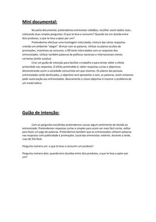 Mini documental: 
     
        Na parte documental, pretendemos entrevistar cidadãos, recolher assim dados reais , 
colocando duas simples perguntas: O que te leva a consumir? Quando tas em duvida entre 
dois produtos, o que te leva a optar por um?  
        Pretendemos efectuar uma montagem intercalada, mistura das várias respostas 
criando um ambiente “alegre”. Brincar com as palavras. Utilizar os planos ocultos de 
promoções, incentivos ao consumo, o 99’cents intercalados com as respostas dos 
entrevistados. Utilizar também palavras de políticos nacionais e internacionais menos 
                           
correctas (estilo surplus).                                                     
        Criar um guião de intenção para facilitar o trabalho e para tentar obter o efeito 
pretendido nas respostas. O efeito pretendido é: obter respostas curtas e objectivas 
demonstrando assim a sociedade consumista em que vivemos. Os planos das pessoas 
entrevistadas serão desfocados, o objectivo será aproveitar o som, as palavras, assim evitamos 
pedir autorização aos entrevistados. Basicamente o nosso objectivo é mostrar o problema de 
um modo lúdico.           

 
 


Guião de intenção: 
 

        Com as perguntas escolhidas pretendemos causar algum sentimento de dúvida ao 
entrevistado. Pretendemos respostas curtas e simples para assim ser mais fácil cortar, editar 
para fazer um jogo de palavras. Pretendemos também que os entrevistados utilizem palavras 
nas respostas com publicidade e promoções. Local das entrevistas: exterior, durante a tarde, 
ruas de Vila Real. 

Pergunta número um: o que te leva a consumir um produto? 

Pergunta número dois: quando tens duvidas entre dois produtos, o que te leva a optar por 
um? 

 

 

 


 
 
 