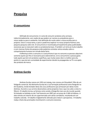 Pesquisa 
 

O consumismo 

 
        Definição de consumismo: é o acto de consumir produtos e/ou serviços, 
indiscriminadamente, sem noção de que podem ser nocivos ou prejudiciais para a 
nossa saúde ou para o ambiente. Esta definição diz muito sobre a nossa escolha para o 
projecto. Este é o nosso tema, e para o podermos explorar no nosso projecto fizemos uma 
pequena pesquisa sobre ele. O consumismo é incentivado principalmente pelas publicidades 
excessivas que se executam sobre os produtos/serviços. É também um tema já muito trabalho 
e com imensas fontes de pesquisa onde podemos constatar vários estudos sobre o 
comportamento humano em virtude deste facto.  
        A diferença entre o consumo e o consumismo é que no consumo as pessoas adquirem 
somente aquilo que lhes é necessário para sobrevivência. Já no consumismo a pessoa gasta 
tudo aquilo que tem em produtos supérfluos, que muitas vezes não é o melhor para ela, 
porém é o que ela tem curiosidade de experimentar devido às propagandas na TV e ao apelo 
dos produtos de marca. 

 

Andreas Gursky 

 
         Andreas Gursky nasceu em 1955 em Leipzig, mas cresceu em Düsseldorf, filho de um 
fotógrafo comercial. Na Alemanha Gursky fez a sua formação profissional como fotografo na 
Art Academy, tendo herdado ideias dos seus professores que primavam por ideias muito 
distintas. Durante a sua carreira desenvolveu vários projectos mas o que nos salta a vista é o 
99cent. O trabalho tornou‐se famoso como sendo a fotografia mais cara do mundo quando 
foi leiloado na Sotheby no dia 7 de Fevereiro em 2007 por um preço de 3.340 mil dólares. A 
obra retrata um interior de um supermercado com vários corredores, resultando em um 
trabalho colorido.  O trabalho é digitalmente alterada para reduzir a perspectiva.  O trabalho 
realça o facto das promoções incentivarem o consumo excessivo.  
 
 
 

 

 

 
 