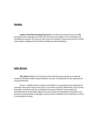  

 

Surplus 

 
 
        Surplus: Terrorized Into Being Consumers é um filme documentário sueco de 2003 
que explora com a linguagem do vídeo‐clip e do rewrite de imagens e sons os paradoxos da 
sociedade do consumo. Com foco em John Zerzan em situações e factos que marcam o mundo 
neste aspecto. Dirigido por Erik Gandini e editado por Johan Söderberg. 
 
 

 

 

 

John Zerzan 

 
       John Zerzan (1943) é um anarquista norte‐americano que se destacou na segunda 
metade da década de 1980. Enquanto filósofo e escritor, é considerado um dos expoentes do 
anarcoprimitivismo. 

         Os seus   trabalhos focam o processo de origem e as consequências do surgimento da 
civilização industrial de massa, bem como a sua inerente opressão, defendendo, assim, formas 
inspiradas no modo de vida das sociedades humanas pré‐históricas como modelos de 
sociedades plenas de liberdade. Algumas das suas críticas mais desafiadoras estendem‐se ao 
processo da domesticação, à linguagem, ao pensamento simbólico (como matemática e arte) e 
à conceituação de tempo. 

 

 

 

 

 
 