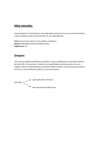  
 
Ideia conceito: 
 

O nosso projecto é constituído por uma publicidade institucional e por um mini documentário. 
A ideia é abordar o tema “O consumismo” de um modo diferente.    
 
Tema: Consumismo / guerra / crise política e económica 
Género: Publicidade institucional/documental  
Público‐alvo: 16 + 

 
Sinopse: 
 
Com o nosso trabalho pretendemos sensibilizar a nossa sociedade para um grande problema 
do século XXI. O consumismo.  Através de uma publicidade, queremos passar uma outra 
imagem como um simples gesto de consumismo afecta o planeta. Este consumismo excessivo 
leva‐nos a: crise económica e politica, ou ate mesmo guerra. 
 
 
 
                        ‐Spot publicitário (1minuto) 
Dois clips: 
 
                        ‐Mini documentário (4minutos) 
 
 
 
 
 
 
 
 
 
 
 
 
 
 
 
 