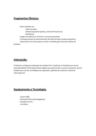  
 

Fragmentos fílmicos: 
 
 
       ‐Planos detalhes em: 
               ‐hipermercados; 
               ‐Bomba de gasolina (pistola, contar de litros/euros); 
               ‐Multibanco; 
       ‐Imagens de políticos a incentivar o consumo (youtube); 
       ‐TimeLapse parque de estacionamento de hipermercado, bombas de gasolina; 
       ‐ Stop motion carro de compras a encher; travelling pelo meio das estantes de 
produtos.  

 
 

 
Interacção:  
 
Criação de um blog para publicação do trabalho final. Criação de um facebook que servirá  
para disponibilizar informação útil para alguém que queira evitar o consumo excessivo. Servirá 
também para nos dar um feedback do espectador, podendo ele comentar e adicionar 
informação útil.  
         
 
 

 
Equipamento e Tecnologia: 
 
    ‐ Canon 550D; 
       ‐Telemóvel (Samsung 5megapixeis); 
       ‐Gravador de som;                                                        
       ‐ microfone. 

 
 
 
 
 
 
 