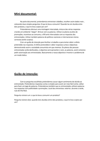 Mini documental: 
        

        Na parte documental, pretendemos entrevistar cidadãos, recolher assim dados reais , 
colocando duas simples perguntas: O que te leva a consumir? Quando tas em duvida entre 
dois produtos, o que te leva a optar por um?  
        Pretendemos efectuar uma montagem intercalada, mistura das várias respostas 
criando um ambiente “alegre”. Brincar com as palavras. Utilizar os planos ocultos de 
promoções, incentivos ao consumo, o 99’cents intercalados com as respostas dos 
entrevistados. Utilizar também palavras de políticos nacionais e internacionais menos 
                           
correctas (estilo surplus).                                                     
        Criar um guião de intenção para facilitar o trabalho e para tentar obter o efeito 
pretendido nas respostas. O efeito pretendido é: obter respostas curtas e objectivas 
demonstrando assim a sociedade consumista em que vivemos. Os planos das pessoas 
entrevistadas serão desfocados, o objectivo será aproveitar o som, as palavras, assim evitamos 
pedir autorização aos entrevistados. Basicamente o nosso objectivo é mostrar o problema de 
um modo lúdico.           

 
 


Guião de intenção: 
 

        Com as perguntas escolhidas pretendemos causar algum sentimento de dúvida ao 
entrevistado. Pretendemos respostas curtas e simples para assim ser mais fácil cortar, editar 
para fazer um jogo de palavras. Pretendemos também que os entrevistados utilizem palavras 
nas respostas com publicidade e promoções. Local das entrevistas: exterior, durante a tarde, 
ruas de Vila Real. 

Pergunta número um: o que te leva a consumir um produto? 

Pergunta número dois: quando tens duvidas entre dois produtos, o que te leva a optar por 
um? 

 

 

 


 
 