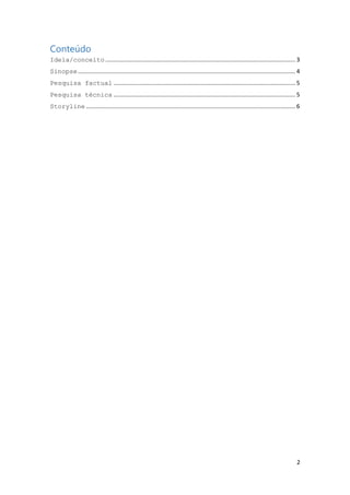 Conteúdo
Ideia/conceito ..................................................................................................................... 3
Sinopse ...................................................................................................................................... 4
Pesquisa factual ................................................................................................................ 5
Pesquisa técnica ................................................................................................................ 5
Storyline ................................................................................................................................. 6

2

 