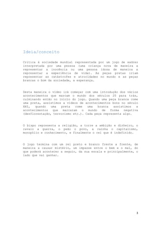Ideia/conceito
Critica á sociedade mundial representada por um jogo de xadrez
interpretada por uma pessoa (uma criança nova de maneira a
representar a inocência ou uma pessoa idosa de maneira a
representar a experiência de vida). As peças pretas iriam
representar as catástrofes e atrocidades no mundo e as peças
brancas o bom da sociedade, a esperança.

Desta maneira o vídeo irá começar com uma introdução dos vários
acontecimentos que marcam o mundo dos séculos 20 para trás,
culminando então no início do jogo. Quando uma peça branca come
uma preta, assistimos a vídeos de acontecimentos bons no século
XXI,
quando
uma
preta
come
uma
branca
assistimos
a
acontecimentos
que
marcaram
o
mundo
de
forma
negativa
(desflorestação, terrorismo etc.). Cada peça representa algo.

O bispo representa a religião, a torre a ambição e dinheiro, o
cavalo a guerra, o peão o povo, a rainha o capitalismo,
monopólio e conhecimento, e finalmente o rei que é indefinido.

O jogo termina com um rei preto e branco frente a frente, de
maneira a causar mistério, um impasse entre o bem e o mal, do
que poderá acontecer a seguir, da sua escala e principalmente, o
lado que vai ganhar.

3

 