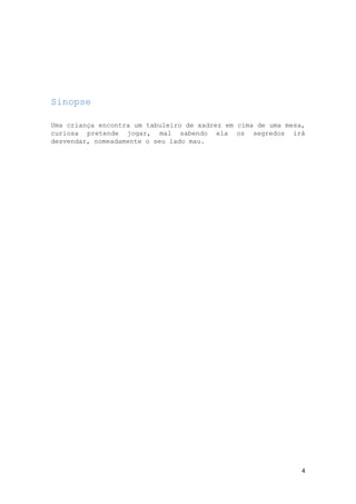 Sinopse
Uma criança encontra um tabuleiro de xadrez em cima de uma mesa,
curiosa pretende jogar, mal sabendo ela os segredos irá
desvendar, nomeadamente o seu lado mau.

4

 