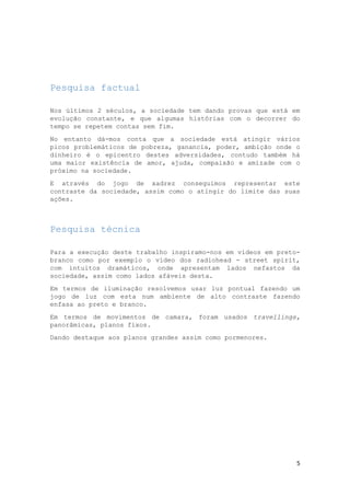 Pesquisa factual
Nos últimos 2 séculos, a sociedade tem dando provas que está em
evolução constante, e que algumas histórias com o decorrer do
tempo se repetem contas sem fim.
No entanto dá-mos conta que a sociedade está atingir vários
picos problemáticos de pobreza, ganancia, poder, ambição onde o
dinheiro é o epicentro destes adversidades, contudo também há
uma maior existência de amor, ajuda, compaixão e amizade com o
próximo na sociedade.
E através do jogo de xadrez conseguimos representar este
contraste da sociedade, assim como o atingir do limite das suas
ações.

Pesquisa técnica
Para a execução deste trabalho inspiramo-nos em vídeos em pretobranco como por exemplo o vídeo dos radiohead - street spirit,
com intuitos dramáticos, onde apresentam lados nefastos da
sociedade, assim como lados afáveis desta.
Em termos de iluminação resolvemos usar luz pontual fazendo um
jogo de luz com esta num ambiente de alto contraste fazendo
enfasa ao preto e branco.
Em termos de movimentos de camara, foram usados travellings,
panorâmicas, planos fixos.
Dando destaque aos planos grandes assim como pormenores.

5

 