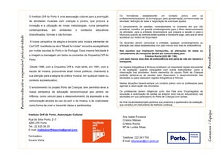 Os formadores estabelecerão um contacto prévio com os
professores/educadores da turma/grupo para apresentação pormenorizada da
atividade, definição de datas e negociação de eventuais ajustes.
O cancelamento de sessões, nomeadamente no momento em que vão
acontecer, constitui um grande constrangimento para o ótimo desenvolvimento
da atividade, para a entidade dinamizadora que prepara a sessão e para o
Município quando as mesmas estão sujeitas a transporte pago, pelo que só deve
acontecer por motivo de força maior.
Os docentes devem comunicar à entidade, qualquer constrangimento ou
alteração das datas estabelecidas com pelo menos dois dias de antecedência
Nas sessões que impliquem transportes, as alterações de datas ou
cancelamento de transporte devem ser comunicadas para:
Cristina Rocha (222 061 750),
com pelo menos dois dias de antecedência sob pena de não ser reposto o
transporte.
Os registos fotográficos e fílmicos constituem um importante registo documental
e de avaliação, quando conjugados com outros instrumentos, como a
observação das atividades. Assim elementos da equipa Porto de Crianças
poderão deslocar-se às escolas para observarem o desenvolvimento das
atividades ou para realizarem registos fotográficos e fílmicos.
Nestas situações haverá sempre um contacto prévio com os professores para
agendar a observação das atividades.
Os professores devem diligenciar junto dos Pais e/ou Encarregados de
educação a autorização de saídas ao exterior do(s) seu(s) educando(s) nas
atividades em que participe(m) do Porto de Crianças com saídas.
No final da atividade/projeto pedimos que preencha o questionário de avaliação,
que constitui um instrumento de melhoria continua.
O Instituto Orff do Porto é uma associação cultural para a promoção
de atividades musicais com crianças e jovens, que procura a
Inovação e a utilização de novas metodologias, numa perspetiva
contemporânea, em ambientes e contextos educativos
diversificados, formais e não formais.
A nossa perspetiva de alegria e encanto pela música elementar de
Carl Orff, manifesta na obra "Musik fur kinder“ encontra-se espalhada
por muitas escolas do Porto e de Portugal. Essa mesma felicidade é
a imagem e mensagem em todos os concertos da Orquestra Orff do
Porto.
Desde 1986, com a Orquestra Orff e, mais tarde, em 1991, com a
escola de música, procuramos atrair novos públicos, chamando a
sua atenção para a alegria da prática musical, em qualquer idade ou
contexto socioeducativo.
O envolvimento no projeto Porto de Crianças, tem permitido levar a
nossa perspetiva de educação sonoro/musical aos jardins de
infância, como veículo para o desenvolvimento da expressão e da
comunicação através do uso do som e da música, e da criatividade
como forma de viver e transmitir ideias e sentimentos.
Fazer música e ser musical significa, para nós, ouvir criticamente,
tocar, inventar e compor (com recurso a diferentes técnicas e
tecnologias), refletir sobre os processos falar e discutir os
resultados. Em suma, experimentar para aprender.
Ana Isabel Fonseca
Cristina Matoso
Cristina Rocha
Mª de Lurdes Ribas
Telefone: 222 061 750
E’mail: educacao@cm-porto.pt
Parceiroeducativoresponsávelpelaatividade
ProcedimentosContactos/Equipa
Instituto Orff do Porto, Associação Cultural
Rua de Silva Porto, 217
4200-475 Porto
Tel.: 22 830 39 29
E-mail: institutoorffdoporto@gmail.com
Formadora:
Susana Vieira
 