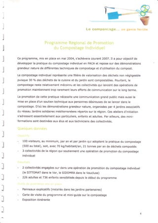 j
l
l
l
l
.l
Ce programme, mis en place en mai 2004, s'achèvera courant 2007, I! a pour objectif de
développer la pratique du compostage individuel en PACA et repose sur des démonstrations
grandeur nature de différentes techniques de compostage et d'utilisation du compost,
Le compostage individuel représente une filière de valorisation des déchets non négligeable
puisque 30 o/o des déchets de la cuisine et du jardin sont compostables. Pourtant, le
compostage reste relativement méconnu et les collectivités qui lancent des opérations de
promotion maintaennent trop Ërement leurs efforts de communication sur le long terme.
La promotion de cette pratique nécessite une communication grand public mais aussi la
mise en place d'un soutien technique aux personnes désireuses de se lancer dans le
compostage, D'où les démonstrations grandeur nature, organisées par 4 jardins associatifs
du réseau Jardins solidaires méditerranéens répartis sur la région. Ces ateliers d.initiation
s'adressent essentiellement aux particuliers, enfants et adultes. par ailleurs, des mini-
formations sont destinées aux élus et aux techniciens des côllectivités-
100 visiteurs, au minimum, par an et par jardin qui adoptent la pratique du compostage
(500 au total), soit, avec 70 kg/habitant/an, 21 tonnes par an de déchets compostés
3 collectivités de la région qui soutiennent une opération de promotion du compostage
individuel
2 collectivités engôgées sur dans une opération de promotion du compostage individuel
(le SITTOMAT dans le Var, l€ SIDOMRA dans le Vaüctuse)
226 adultes et 736 enfants sensibilisés depuis le début du programme
Panneaux explicatifs (installés dans les jardins partenaires)
Carte de visite du programme et mini-guide sur Ie compostage
Exposition itinérante
 