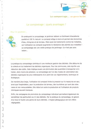 Bt r' t rIr;t.{.,r ::ii
I
l
l
l
'l
En pratiquant le compostage, le jardinier obtient un fertilisant d'excellente
qualité et 1OO o/o naturel. Le compost allège la terre et permet des économies
d'eau, d'engrais et de terreau. Mais aussi de traitements contre les maladies,
car l'utilisation du compost augmente la résistance des plantes aux maladies !
Le compostage est une vieille pratique de jardinage. Ce n'est pas sans
raison,..
La pratique du compostage contribue à une meilleure gestion des déchets. Elle détourne de
la cotlecte et du traitement les déchets organiques. Pour les communes, cela signifie une
réduction des coûts, Cela implique aussi une diminution des quantités à transporter et à
traite., donc moins de pollution. Le compostage est l'un des modes de valorisation des
déchets organlques les plus intéressants d'un point de vue réglementaire, technique et
écologique.
De manlère plus large, l'utilisation de compost limite la pression sur la ressource en eau,
ainsi que l'exploitation, pour la production de terreau, des tourbières qui sont des sites
rares et non renouvelables. Elle réduit en outre la production et l'utilisation de produits
chimiques souvent toxiques.
Enfin, les campagnes de promotion du compostage individuel permettent également de
sensibiliser les particuliers au tri des déchets. Par la pratique du compostage, ils gèrent
d'un bout à l'autre une partie de leurs déchets. L'impact pédagogique est loin d'être
négligeable.
l
,]
:i
:l
-l
l
 