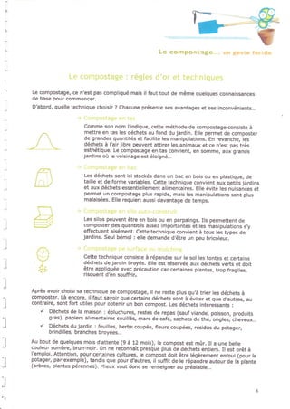 B
Le compostage, ce n'est pâs compliqué mals il faut tout de même quelques connaissances
de base pour commencer,
D'abord, quelle technique choisir ? Chacune présente ses avantages et ses inconvénients...
l
Comme son nom l'indique, cette méthode de compostage consiste à
mettre en tas les déchets au fond du jardin, Elle permet de composter
de grandes quantités et facilite les manipulations. En revanche, les
déchets à l'air libre peuvent attirer les animaux et ce n,est pas très
esthétique. Le compostage en tas convient, en somme, aux grands
jardins oit Ie voisinage est éloi9né...
Les déchets sont jci stockés dans un bac en bois ou en plastique, de
taille et de forme variabl€s. Cette technique convient aux petits jardins
et aux déchets essentiellement alimentaires, Elle évite les nuisaàces et
permet un compostage plus rapide, mais les manipulations sont plus
malaisées, Elle requiert aussi davantage de temps,
Les silos peuvent être en bois ou en parpaings. lls permettent de
composter des quantités êssez importantes et les manipulations s,y
effectuent aisément. Cette technique convient à tous les types de
jardins. Seul bémol : elle demande d,être un peu bricoleur.
Cette technique consiste à répandre sur le sol les tontes et certains
déchets de jardin broyés. Elle est réservée aux déchets verts et doit
être appliquée avec précaution car certaines plantes, trop fragiles,
risquent d'en souffrir.
Après avoir choisi sa technique de compostage, il ne reste plus qu,à trier les déchets à
composter. Là encore, il faut savoir que certains déchets sont à èviter et que d,autres, au
contraire, sont fort utiles pour obtenjr un bon compost. Les déchets intéreisants :
r' Déchets de la maison : épluchures, restes de repas (sauf viande, poisson, produits
gras), papiers alimentaires souillés, marc de café, sachets de thé, ongles, èheveux...
r' Déchets du jardin : feuilles, herbê coupée, fleurs coupées, résidus du potager,
brindilles, branches broyées...
Au bout de quelques mois d'attente (9 à 12 mois), le compost est mûr. Il a une belle
couleur sombre, brun-noir, On ne reconnaît presque plus àe déchets entiers. Il est prôt à
l'emploi, Attention, pour certaines cultures, le compost doit être légèrement enfoui (pour le
potager, par exemple), tandis que pour d?utres, il suffit de le répandre autour de là plante
(arbres, plantes pérennes). Mieux vaut donc se renseigne. au préalable...:l
:l
')
 