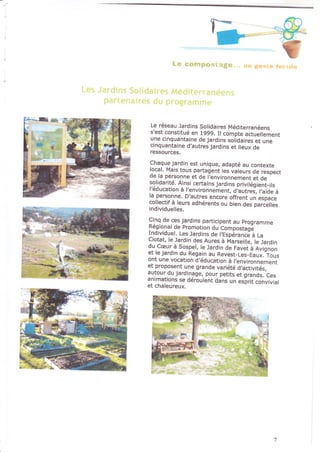 I l} cottrF{}çi.'i§.1
Le réseau Jardins Solidaires Méditeranéehs
s'est constitué en 1999. Il compte actuellement
une onquantaine de jardins solidaires et une
cinquantaine d,autres jardins et lieux de
ressources.
Chaque jardin est unique, adapté ôu contexte
local. Mais tous partagent les valeurs de respect
oe ta personne et de l,environnement et de
solidarite. Alnsi certains jardins privilé9ient_ils
l?ducation à l'environnement, d;autres, lhide à
la pelsonne, D,autres encore offrent un espace
collectif à leurs ôdhérents ou bien des parcelles
individuelles.
Cln_q de ces jardins participent au programme
Rêgional de Promotion du ComDo§tâ.t;
Indivrduet. Les lardins de l,eJpér"i-niJi ra
Ciotat, le Jardin des Aures à Marseille, le Jardin
::.cpu...a Sospel, te Jardin de Favet à Avignon
et te jardin du Regain au Revest_Les_Eaux.-Tous
ont une vocation d,éducation à ltnvironnement
er proposent une grande variété d,activttés,
autourdu jardinage, pour peflts et grands. Ces
anrmations se déroulent dans un esprlt convivial
et chaleureux.
 