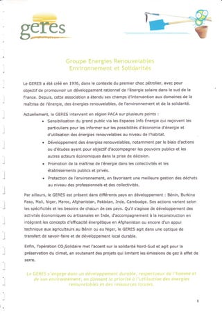 89-tes
B
Le GERES a été créé en 1976, dans le contexte du premier choc pétrolier, avec pour
objectif de promouvoir un développement rationnel de l'énergie solaire dans le sud de la
France. Depuis, cette association a étendu ses champs d'intervention aux domaines de la
maîtrise de l'énergie, des énergies renouvelables, de l'elvironnement et de la solidarité.
Actuellement, le GERES intervient en région PACA sur plusieurs points :
. Sensibilisation du grand public via les Espaces Info Énergie qui reçoivent les
particuliers pour les informer sur les possibilités d'économie d'énergie et
d'utilisation des énergies renouvelables au niveau de l'habitat.
. Développement des énergies renouvelables, notamment par le biais d'actions
ou d'études ayant pour objectif d?ccompagner les pouvoirs publics et les
autres acteurs économiques dans Ia prise de décision.
. Promotion de la maîtrise de l€nergie dans les collectivités et les
établissements publics et privés.
. Protection de l'environnement, en favorisant une meilleure gestion des déchets
au niveau des professionnels et des collectivités.
Par ailleurs, le GERES est présent dans différents pays en développement i Bénin, Burkina
Faso, Mali, Niger, Maroc, Afghanistan, Pakistan, Inde, Cambodge, Ses actions varient selon
les spécificités et les besoins de chacun de ces pays. Qu'il s'agisse de développement des
activités économiques ou artisanales en Inde, d'accompagnement à la reconstruction en
intégrant les concepts d'efficacité énergétique en Afghanistan ou encore d'un appui
technique aux agriculteurs au Bénin ou au Niger, le GERES agit dans une optique de
transfert de savoir-faire et de développement local durable.
Enfin, l'opération COrSolidaire met lhccent sur la solidarité Nord-Sud et agit pour Ia
préservation du climat, en soutenant des projets qui limitent les émissions de gaz à effet de
serre.
 