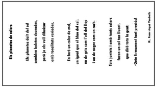 M.. Roser Argué Vendrells

-Quin firmament tant preciós!

que dirà tota la gent:

faran un cel tan lluent,

Tots juntets i amb tants colors

i un de negre com un corb.

un de gris com l’ull del llop

un igual que el blau del cel,

En faré un color de mel,

amb tonalitats variades.

però jo els vull dibuixar

semblen boletes daurades,

Els planetes dalt del cel

Els planetes de colors

 