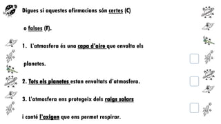 Digues si aquestes afirmacions són certes (C)
o falses (F).
1. L’atmosfera és una capa d’aire que envolta els

planetes.
2. Tots els planetes estan envoltats d’atmosfera.
3. L’atmosfera ens protegeix dels raigs solars

i conté l’oxigen que ens permet respirar.

 