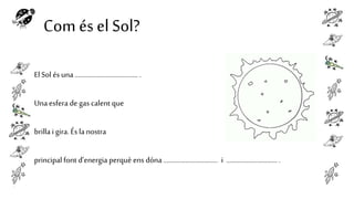 Com és el Sol?
El Sol és una ..................................... .

Una esfera de gas calent que
brilla i gira. És la nostra
principal font d’energia perquè ens dóna ................................ i .............................. .

 