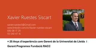 Xavier Ruestes Siscart
xavier.ruestes5@Gmail.com
www.linkedin.com/in/Xavier-ruestes-siscart
690 08 17 29
93 540 47 16
+ 20 Anys d’experiència com Gerent de la Universitat de Lleida i
Gerent Programes Fundació RACC
 
