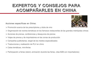 Acciones específicas en China:    Promoción acerca de los prescriptores y clubs de vino    Organisación de noches temáticas en los famosos restaurantes de las grandes metrópolas chinas    Acciones de prensa, conferencias y desayunos de prensa      Viajes de prensa y de importadores en las zonas de producción    Campañas publicitarias, target de los medios especializados    Traducciones y realisación de PLV en chino    Catas temáticas, mini-ferias    Participación a ferias (stand, animación durante las ferias, citas B2B con importadores) EXPERTOS Y CONSEJOS PARA ACOMPAÑARLES EN CHINA 
