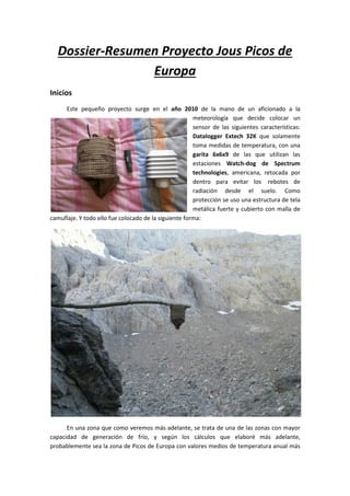 Dossier-Resumen Proyecto Jous Picos de
Europa
Inicios
Este pequeño proyecto surge en el año 2010 de la mano de un aficionado a la
meteorología que decide colocar un
sensor de las siguientes características:
Datalogger Extech 32K que solamente
toma medidas de temperatura, con una
garita 6x6x9 de las que utilizan las
estaciones Watch-dog de Spectrum
technologies, americana, retocada por
dentro para evitar los rebotes de
radiación desde el suelo. Como
protección se uso una estructura de tela
metálica fuerte y cubierto con malla de
camuflaje. Y todo ello fue colocado de la siguiente forma:
En una zona que como veremos más adelante, se trata de una de las zonas con mayor
capacidad de generación de frío, y según los cálculos que elaboré más adelante,
probablemente sea la zona de Picos de Europa con valores medios de temperatura anual más
 