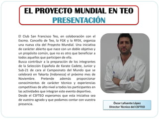 EL PROYECTO MUNDIAL EN TEO
PRESENTACIÓN
El Club San Francisco Teo, en colaboración con el
Excmo. Concello de Teo, la FGK y la RFEK, organiza
una nueva cita del Proyecto Mundial. Una iniciativa
de carácter abierto que nace con un doble objetivo y
un propósito común, que no es otro que beneficiar a
todos aquellos que participen de ella.
Busca contribuir a la preparación de los integrantes
de la Selección Española de Karate Cadete, Junior y
Sub-21 de cara al Campeonato del Mundo que se
celebrará en Yakarta (Indonesia) el próximo mes de
Noviembre. Pretende además proporcionar
conocimientos de carácter técnico y experiencias
competitivas de alto nivel a todos los participantes en
las actividades que integran este evento deportivo.
Desde el CSFTEO esperamos que esta iniciativa sea
de vuestro agrado y que podamos contar con vuestra
presencia. Óscar Lafuente López
Director Técnico del CSFTEO
 