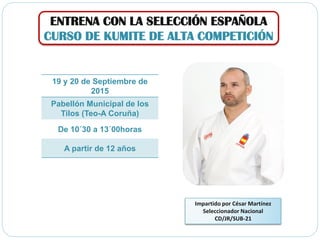 ENTRENA CON LA SELECCIÓN ESPAÑOLA
CURSO DE KUMITE DE ALTA COMPETICIÓN
Impartido por César Martínez
Seleccionador Nacional
CD/JR/SUB-21
19 y 20 de Septiembre de
2015
Pabellón Municipal de los
Tilos (Teo-A Coruña)
De 10´30 a 13´00horas
A partir de 12 años
 