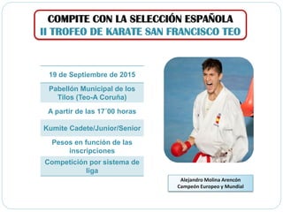 COMPITE CON LA SELECCIÓN ESPAÑOLA
II TROFEO DE KARATE SAN FRANCISCO TEO
Alejandro Molina Arencón
Campeón Europeo y Mundial
19 de Septiembre de 2015
Pabellón Municipal de los
Tilos (Teo-A Coruña)
A partir de las 17´00 horas
Kumite Cadete/Junior/Senior
Pesos en función de las
inscripciones
Competición por sistema de
liga
 